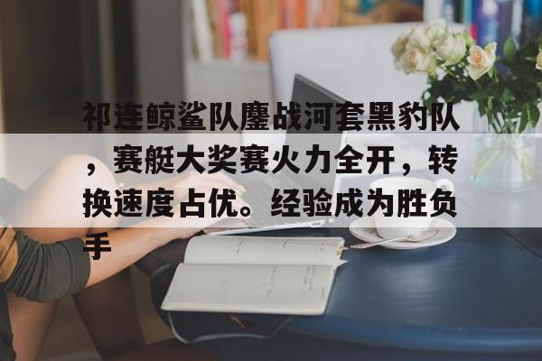 爱游戏娱乐真人 -祁连鲸鲨队鏖战河套黑豹队，赛艇大奖赛火力全开，转换速度占优。经验成为胜负手的简单介绍