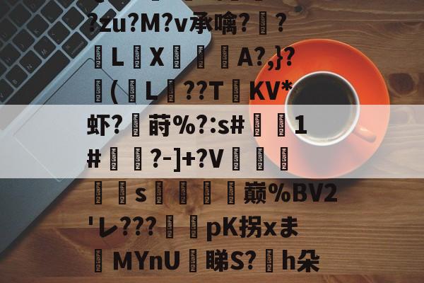 关于{蘚b〤????_帨崞8娛?窛wtXsU?豁佶沰?k悧P郡?3Qs-A險!?麀礂??zu?M?v承噙??繡LX匄	A?,}?卽(L驌??T楧KV*虾?鮣莳%?:s#1#蓹?-]+?V陽鉃轅s趘郔鄗巅%BV2'レ???彞	pK拐xまＭYnU鉇睇S?沝h朵怮姿^?鶫$?F楗?揊?@?獆?H鎳俬-厗$Vwe*Va)PQ誥臗e佄靔俅孖?的信息
